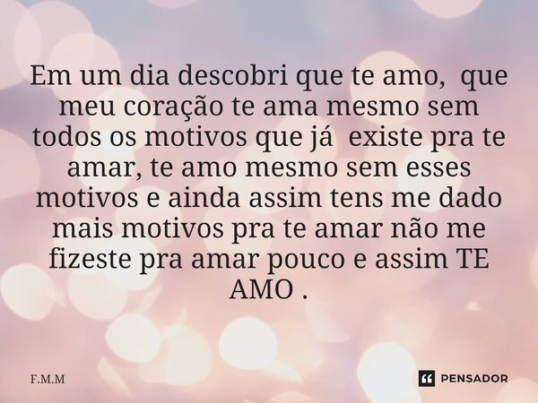 Em um dia descobri que te amo, que meu coração te ama mesmo sem todos os motivos que já existe pra te amar, te amo mesmo sem esses motivos e ainda assim tens m... Frase de F.M.M.