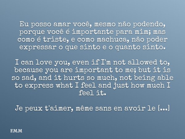 Eu posso amar você, mesmo não podendo, porque você é importante para mim; mas como é triste, e como machuca, não poder expressar o que sinto e o quanto sinto. I... Frase de F.M.M.