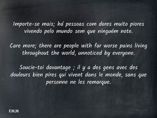 ⁠Importe-se mais; há pessoas com dores muito piores vivendo pelo mundo sem que ninguém note. Care more; there are people with far worse pains living throughout ... Frase de F.M.M.