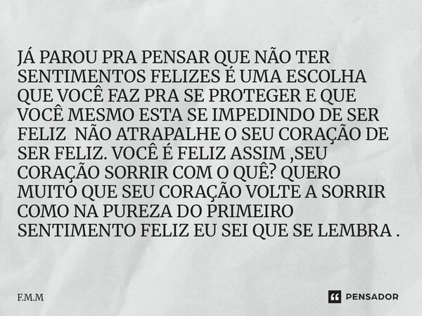 JÁ PAROU PRA PENSAR QUE NÃO TER SENTIMENTOS FELIZES É UMA ESCOLHA QUE VOCÊ FAZ PRA SE PROTEGER E QUE VOCÊ MESMO ESTA SE IMPEDINDO DE SER FELIZ NÃO ATRAPALHE O ... Frase de F.M.M.