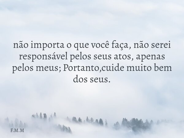 não importa o que você faça, não serei responsável pelos seus atos, apenas pelos meus; Portanto,cuide muito bem dos seus.... Frase de F.M.M.