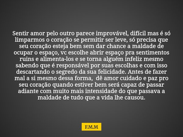 Sentir amor pelo outro parece improvável, difícil mas é só limparmos o coração se permitir ser leve, só precisa que seu coração esteja bem sem dar chance a mald... Frase de F.M.M.