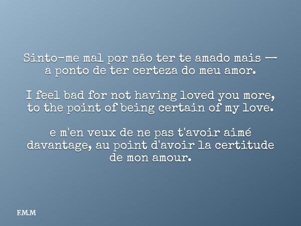 Sinto-me mal por não ter te amado mais — a ponto de ter certeza do meu amor. I feel bad for not having loved you more, to the point of being certain of my love.... Frase de F.M.M.