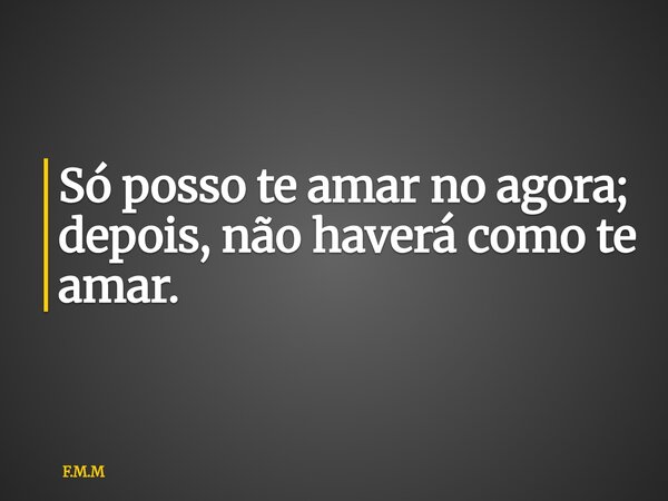 ⁠Só posso te amar no agora; depois, não haverá como te amar.... Frase de F.M.M.