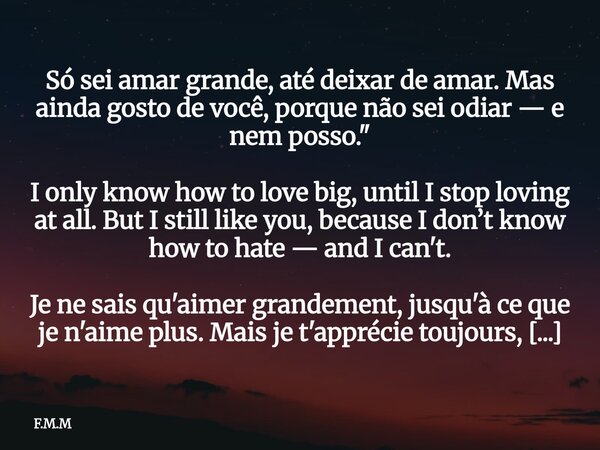 Só sei amar grande, até deixar de amar. Mas ainda gosto de você, porque não sei odiar — e nem posso." I only know how to love big, until I stop loving at a... Frase de F.M.M.
