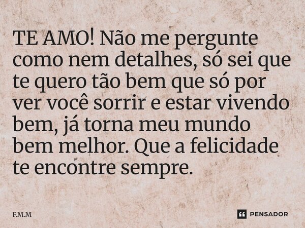 ⁠TE AMO! Não me pergunte como nem detalhes, só sei que te quero tão bem que só por ver você sorrir e estar vivendo bem, já torna meu mundo bem melhor. Que a fel... Frase de F.M.M.