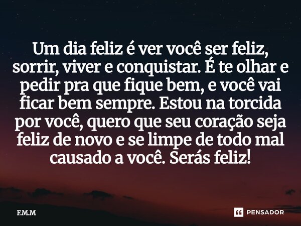 Um dia feliz é ver você ser feliz, sorrir, viver e conquistar. É te olhar e pedir pra que fique bem, e você vai ficar bem sempre. Estou na torcida por você, qu... Frase de F.M.M.