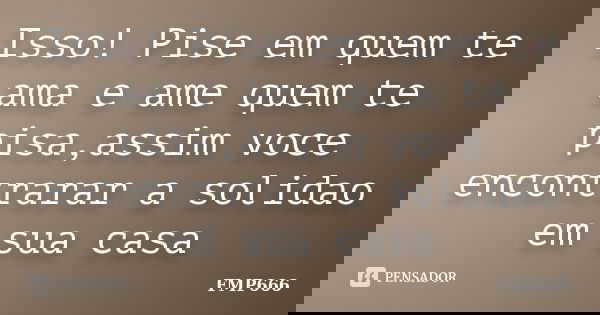 Isso! Pise em quem te ama e ame quem te pisa,assim voce encontrarar a solidao em sua casa... Frase de FMP666.