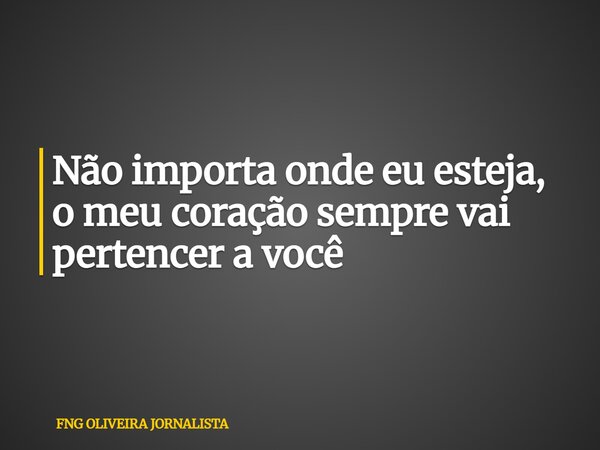 Não importa onde eu esteja, o meu coração sempre vai pertencer a você... Frase de FNG OLIVEIRA JORNALISTA.