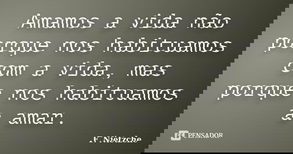 Amamos a vida não porque nos habituamos com a vida, mas porque nos habituamos a amar.... Frase de F. Nietzche.
