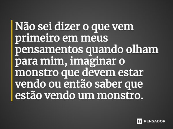 Não sei dizer o que vem primeiro em meus pensamentos quando olham para mim, imaginar o monstro que devem estar vendo ou então saber que estão vendo um monstro.