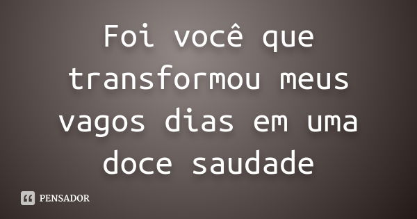 Foi você que transformou meus vagos dias em uma doce saudade