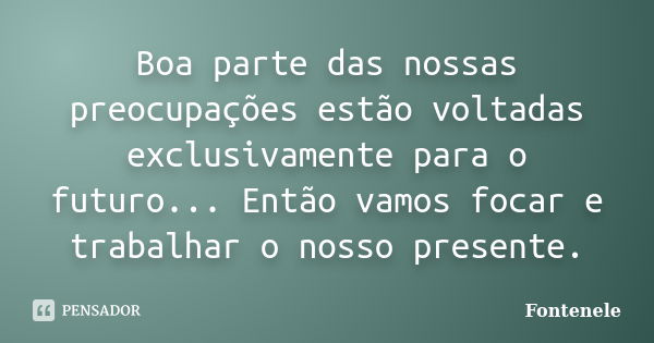 Boa parte das nossas preocupações estão voltadas exclusivamente para o futuro... Então vamos focar e trabalhar o nosso presente.... Frase de Fontenele.