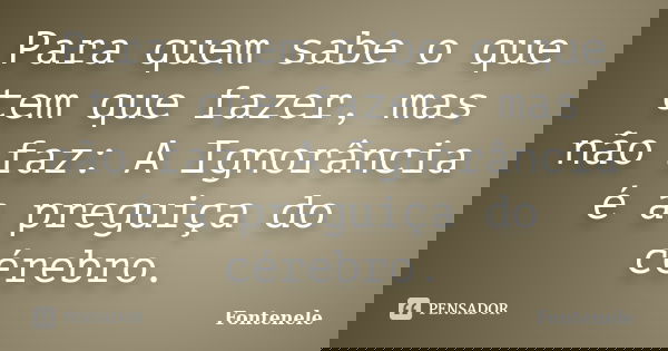 Para quem sabe o que tem que fazer, mas não faz: A Ignorância é a preguiça do cérebro.... Frase de Fontenele.