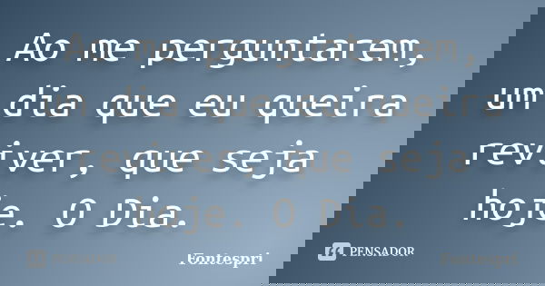 Ao me perguntarem, um dia que eu queira reviver, que seja hoje. O Dia.... Frase de Fontespri.