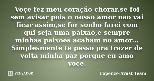 Voçe fez meu coração chorar,se foi sem avisar pois o nosso amor nao vai ficar assim,se for sonho farei com qui seja uma paixao,e sempre minhas paixoes acabam no... Frase de Fopenze-Avast Team.