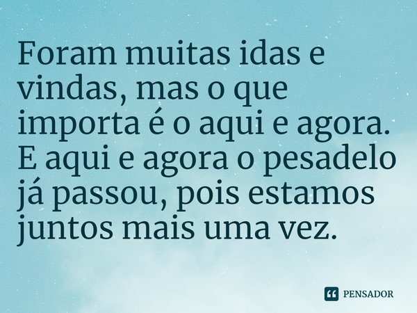Foram muitas idas e vindas, mas o que importa é o aqui e agora. E aqui e agora o pesadelo já passou, pois estamos juntos mais uma vez.