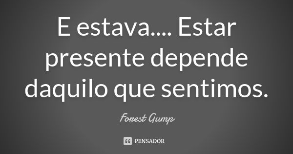 E estava.... Estar presente depende daquilo que sentimos.... Frase de Forest Gump.