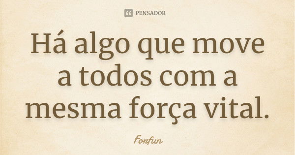 Há algo que move a todos com a mesma força vital.... Frase de Forfun.