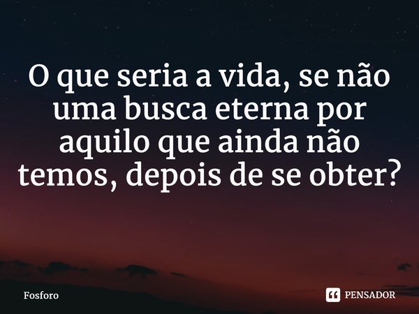 O que seria a vida, se não uma busca eterna por aquilo que ainda não temos, depois de se obter? ⁠... Frase de FÓSFORO.