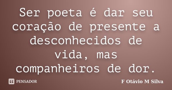 Ser poeta é dar seu coração de presente a desconhecidos de vida, mas companheiros de dor.... Frase de F. Otávio M. Silva.