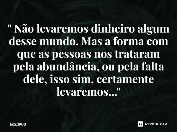 ⁠" Não levaremos dinheiro algum desse mundo. Mas a forma com que as pessoas nos trataram pela abundância, ou pela falta dele, isso sim, certamente levaremo... Frase de Fox,1900.