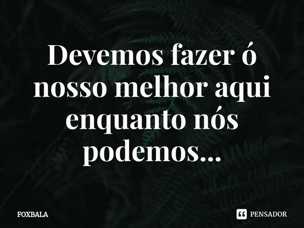 ⁠Devemos fazer ó nosso melhor aqui enquanto nós podemos...... Frase de Foxbala.