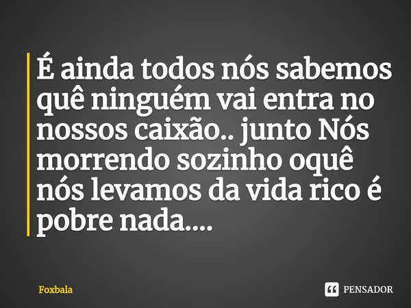 ⁠É ainda todos nós sabemos quê ninguém vai entra no nossos caixão.. junto Nós morrendo sozinho oquê nós levamos da vida rico é pobre nada....... Frase de Foxbala.