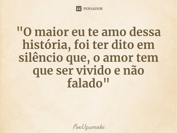 ⁠"O maior eu te amo dessa história, foi ter dito em silêncio que, o amor tem que ser vivido e não falado"... Frase de FoxUzumaki.