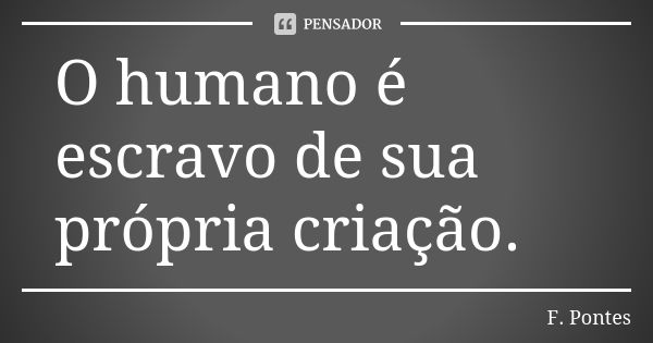 O humano é escravo de sua própria criação.... Frase de F. Pontes.