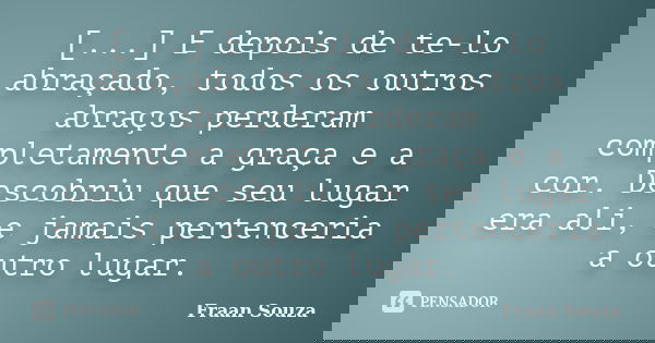 [...] E depois de te-lo abraçado, todos os outros abraços perderam completamente a graça e a cor. Descobriu que seu lugar era ali, e jamais pertenceria a outro ... Frase de Fraan Souza.