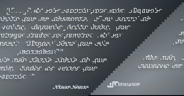"[...] Aí ele sorriu pra mim. Daquele jeito que me desmonta. E eu sorri de volta, daquele jeito bobo, que entrega todos os pontos. Aí eu pensei: "Drog... Frase de Fraan Souza.