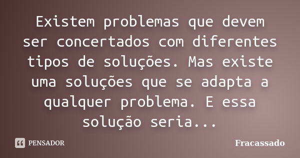 Existem problemas que devem ser concertados com diferentes tipos de soluções. Mas existe uma soluções que se adapta a qualquer problema. E essa solução seria...... Frase de Fracassado.