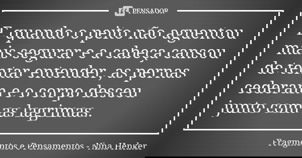 E quando o peito não aguentou mais segurar e a cabeça cansou de tentar entender, as pernas cederam e o corpo desceu junto com as lagrimas.... Frase de Fragmentos e Pensamentos - Nina Henker.