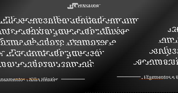 Ela se encolheu deitada em um canto e deixou que a dor fluísse em forma de choro, tremores e soluços. Era tanta dor que céu se emocionou e chorou com ela.... Frase de Fragmentos e Pensamentos - Nina Henker.