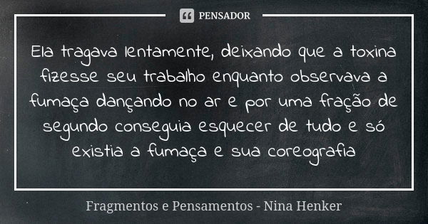 Ela tragava lentamente, deixando que a toxina fizesse seu trabalho enquanto observava a fumaça dançando no ar e por uma fração de segundo conseguia esquecer de ... Frase de Fragmentos e Pensamentos - Nina Henker.