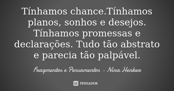 Tínhamos chance.Tínhamos planos, sonhos e desejos. Tínhamos promessas e declarações. Tudo tão abstrato e parecia tão palpável.... Frase de Fragmentos e Pensamentos - Nina Henker.