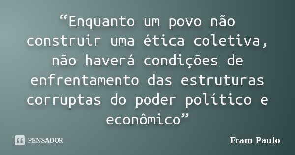 “Enquanto um povo não construir uma ética coletiva, não haverá condições de enfrentamento das estruturas corruptas do poder político e econômico”... Frase de Fram Paulo.