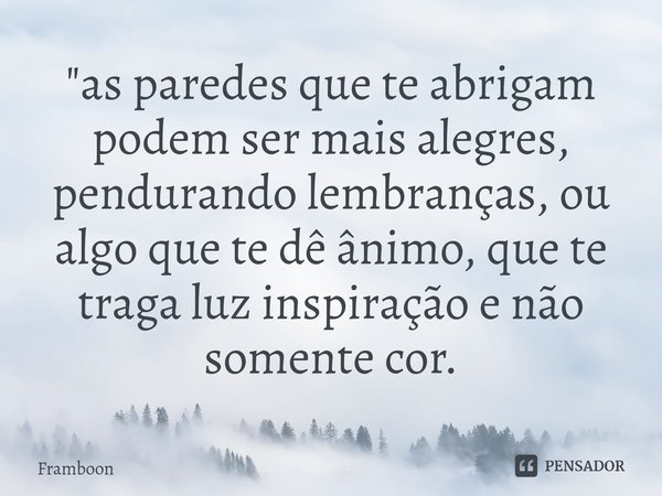 ⁠"as paredes que te abrigam podem ser mais alegres, pendurando lembranças, ou algo que te dê ânimo, que te traga luz inspiração e não somente cor.... Frase de Framboon.