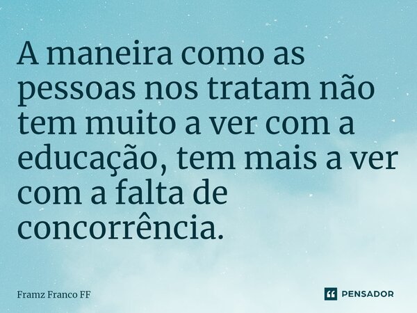 A maneira como as pessoas nos tratam não tem muito a ver com a educação, tem mais a ver com a falta de concorrência.... Frase de Framz Franco FF.