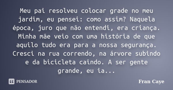 Meu pai resolveu colocar grade no meu jardim, eu pensei: como assim? Naquela época, juro que não entendi, era criança. Minha mãe veio com uma história de que aq... Frase de Fran Caye.