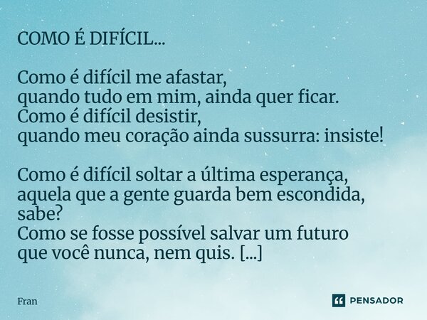 COMO É DIFÍCIL... Como é difícil me afastar, quando tudo em mim, ainda quer ficar. Como é difícil desistir, quando meu coração ainda sussurra: insiste! Como é ... Frase de fran.