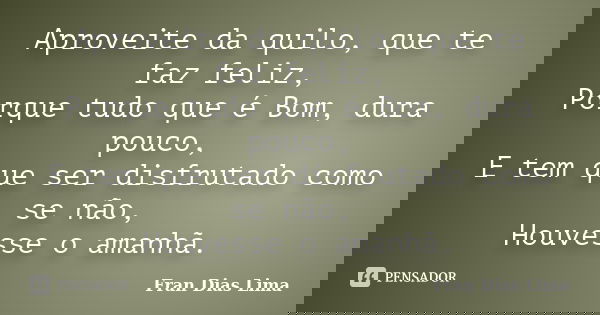 Aproveite da quilo, que te faz feliz, Porque tudo que é Bom, dura pouco, E tem que ser disfrutado como se não, Houvesse o amanhã.... Frase de Fran Dias Lima.