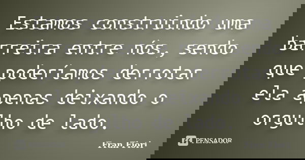 Estamos construindo uma barreira entre nós, sendo que poderíamos derrotar ela apenas deixando o orgulho de lado.... Frase de Fran Fiori.