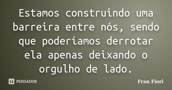 Estamos construindo uma barreira entre nós, sendo que poderíamos derrotar ela apenas deixando o orgulho de lado.... Frase de Fran Fiori.