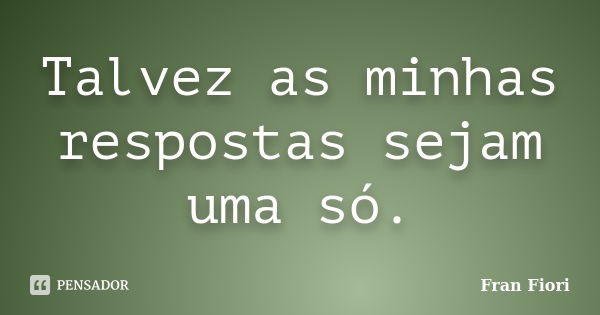 Talvez as minhas respostas sejam uma só.... Frase de Fran Fiori.