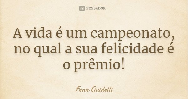 A vida é um campeonato, no qual a sua felicidade é o prêmio!... Frase de Fran Guidelli.