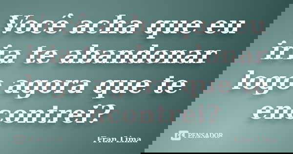 Você acha que eu iria te abandonar logo agora que te encontrei?... Frase de Fran Lima.