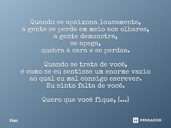 Quando se apaixona loucamente, a gente se perde em meio aos olhares, a gente demonstra, se apega, quebra a cara e se perdoa. Quando se trata de você, é como se... Frase de fran.