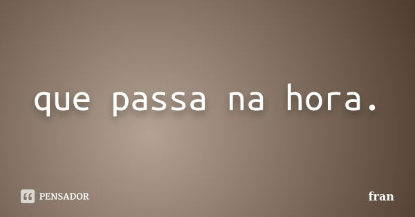 que passa na hora.... Frase de fran.